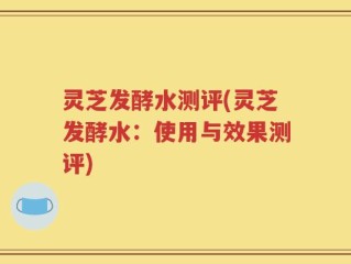 灵芝发酵水测评(灵芝发酵水：使用与效果测评)