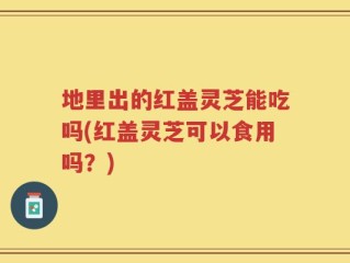 地里出的红盖灵芝能吃吗(红盖灵芝可以食用吗？)