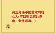 灵芝片能不能煮水喝呀女人(可以喝灵芝片煮水，女性适用。)