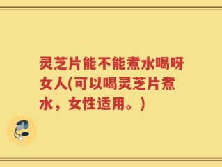 灵芝片能不能煮水喝呀女人(可以喝灵芝片煮水，女性适用。)