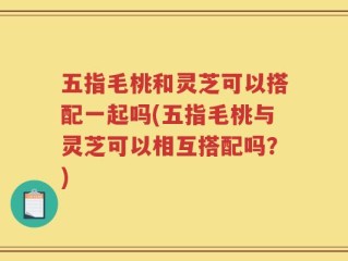 五指毛桃和灵芝可以搭配一起吗(五指毛桃与灵芝可以相互搭配吗？)