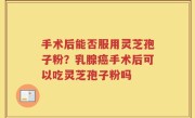 手术后能否服用灵芝孢子粉？乳腺癌手术后可以吃灵芝孢子粉吗