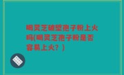 喝灵芝破壁孢子粉上火吗(喝灵芝孢子粉是否容易上火？)