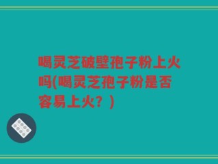 喝灵芝破壁孢子粉上火吗(喝灵芝孢子粉是否容易上火？)