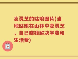 卖灵芝的姑娘图片(当地姑娘在山林中卖灵芝，自己赚钱解决学费和生活费)