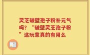 灵芝破壁孢子粉补元气吗？“破壁灵芝孢子粉”这玩意真的有用么