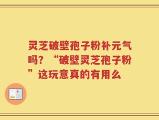 灵芝破壁孢子粉补元气吗？“破壁灵芝孢子粉”这玩意真的有用么