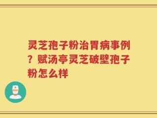 灵芝孢子粉治胃病事例？赋汤亭灵芝破壁孢子粉怎么样