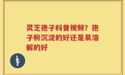 灵芝孢子科普视频？孢子粉沉淀的好还是易溶解的好