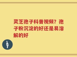 灵芝孢子科普视频？孢子粉沉淀的好还是易溶解的好