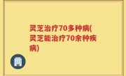 灵芝治疗70多种病(灵芝能治疗70余种疾病)