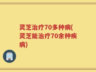 灵芝治疗70多种病(灵芝能治疗70余种疾病)