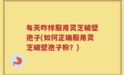每天咋样服用灵芝破壁孢子(如何正确服用灵芝破壁孢子粉？)