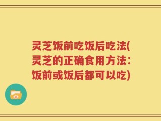 灵芝饭前吃饭后吃法(灵芝的正确食用方法：饭前或饭后都可以吃)