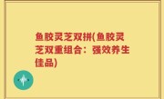 鱼胶灵芝双拼(鱼胶灵芝双重组合：强效养生佳品)