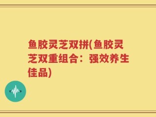 鱼胶灵芝双拼(鱼胶灵芝双重组合：强效养生佳品)