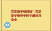 灵芝孢子粉阿胶？灵芝孢子粉哪个牌子最好用安全