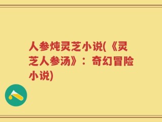 人参炖灵芝小说(《灵芝人参汤》：奇幻冒险小说)