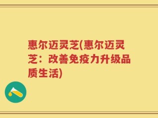 惠尔迈灵芝(惠尔迈灵芝：改善免疫力升级品质生活)