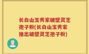 长白山玉秀家破壁灵芝孢子粉(长白山玉秀家推出破壁灵芝孢子粉)
