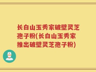 长白山玉秀家破壁灵芝孢子粉(长白山玉秀家推出破壁灵芝孢子粉)