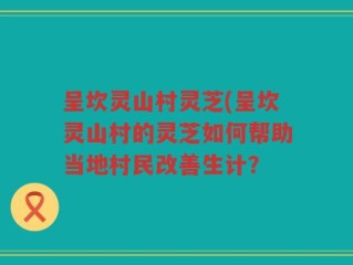 呈坎灵山村灵芝(呈坎灵山村的灵芝如何帮助当地村民改善生计？