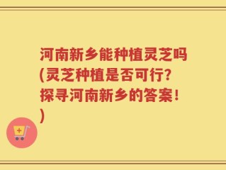 河南新乡能种植灵芝吗(灵芝种植是否可行？探寻河南新乡的答案！)