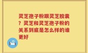 灵芝孢子粉跟灵芝胶囊？灵芝和灵芝孢子粉的关系到底是怎么样的谁更好