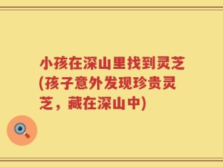 小孩在深山里找到灵芝(孩子意外发现珍贵灵芝，藏在深山中)