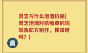 灵芝与什么泡酒抗癌(灵芝泡酒对抗癌症的功效及配方制作，你知道吗？)