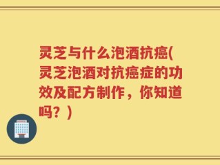 灵芝与什么泡酒抗癌(灵芝泡酒对抗癌症的功效及配方制作，你知道吗？)