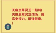 天麻虫草灵芝一起炖(天麻虫草灵芝炖汤，提高免疫力，增强健康。)