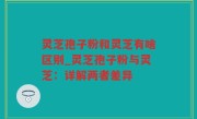 灵芝孢子粉和灵芝有啥区别_灵芝孢子粉与灵芝：详解两者差异