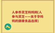 人参养灵芝妈妈网(人参与灵芝——关于孕妈妈的健康食品选择)