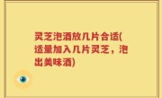 灵芝泡酒放几片合适(适量加入几片灵芝，泡出美味酒)