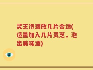 灵芝泡酒放几片合适(适量加入几片灵芝，泡出美味酒)