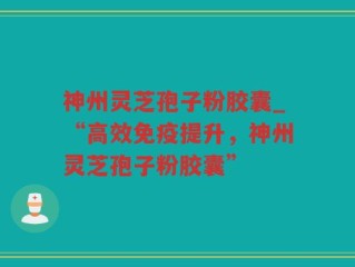 神州灵芝孢子粉胶囊_“高效免疫提升，神州灵芝孢子粉胶囊”