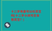 十二岁男童可以吃灵芝吗(十二岁小孩可否食用灵芝？)