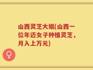 山西灵芝大姐(山西一位年迈女子种植灵芝，月入上万元)