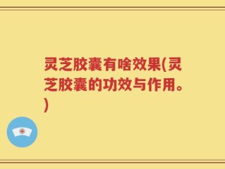 灵芝胶囊有啥效果(灵芝胶囊的功效与作用。)