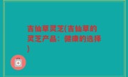 吉仙草灵芝(吉仙草的灵芝产品：健康的选择)