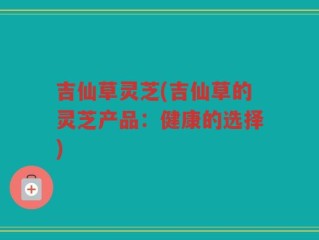 吉仙草灵芝(吉仙草的灵芝产品：健康的选择)
