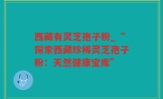 西藏有灵芝孢子粉_“探索西藏珍稀灵芝孢子粉：天然健康宝库”