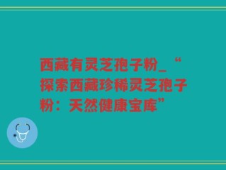 西藏有灵芝孢子粉_“探索西藏珍稀灵芝孢子粉：天然健康宝库”