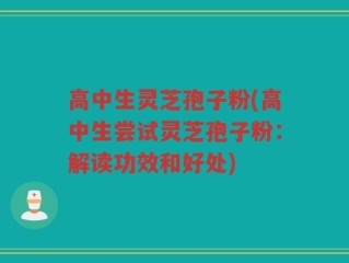 高中生灵芝孢子粉(高中生尝试灵芝孢子粉：解读功效和好处)