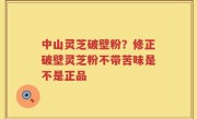 中山灵芝破壁粉？修正破壁灵芝粉不带苦味是不是正品