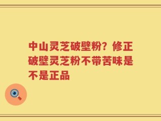 中山灵芝破壁粉？修正破壁灵芝粉不带苦味是不是正品