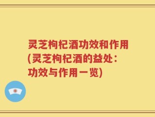 灵芝枸杞酒功效和作用(灵芝枸杞酒的益处：功效与作用一览)