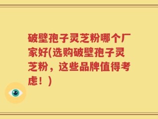 破壁孢子灵芝粉哪个厂家好(选购破壁孢子灵芝粉，这些品牌值得考虑！)