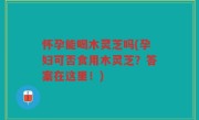 怀孕能喝木灵芝吗(孕妇可否食用木灵芝？答案在这里！)